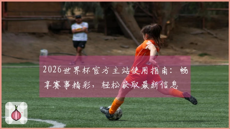 2026世界杯官方主站使用指南：畅享赛事精彩，轻松获取最新信息